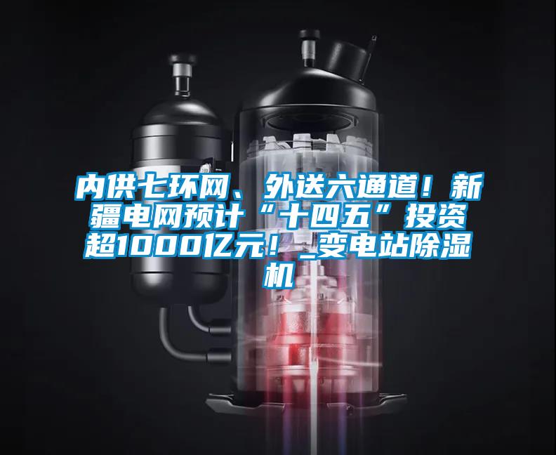 內供七環網、外送六通道！新疆電網預計“十四五”投資超1000億元！_變電站除濕機